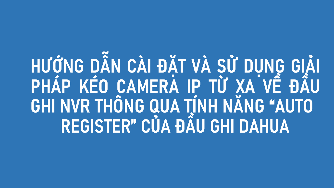 HƯỚNG DẪN CÀI ĐẶT VÀ SỬ DỤNG GIẢI PHÁP KÉO CAMERA IP TỪ XA VÀO ĐẦU GHI NVR QUA TÍNH NĂNG “AUTO ĐĂNG KÝ” CỦA ĐẦU GHI DAHUA